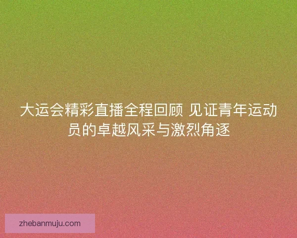 大运会精彩直播全程回顾 见证青年运动员的卓越风采与激烈角逐