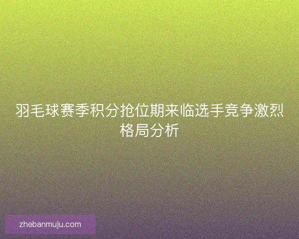 羽毛球赛季积分抢位期来临选手竞争激烈格局分析