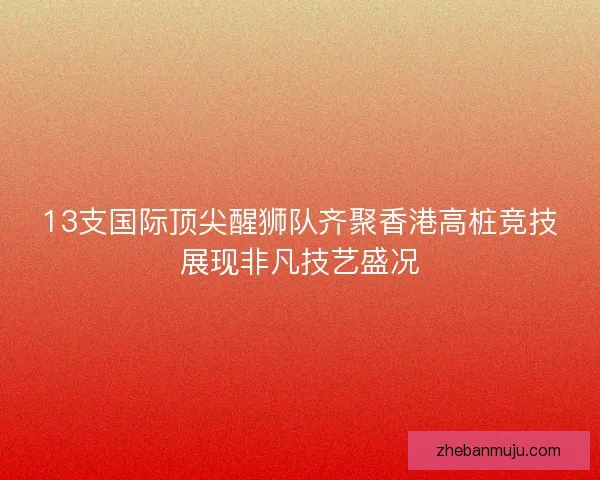 13支国际顶尖醒狮队齐聚香港高桩竞技展现非凡技艺盛况