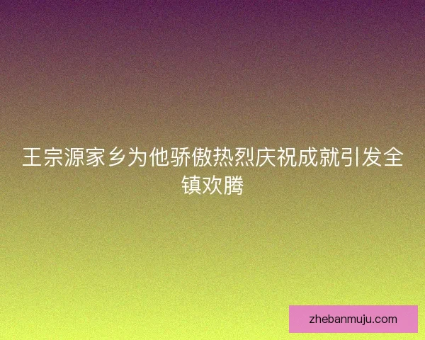 王宗源家乡为他骄傲热烈庆祝成就引发全镇欢腾