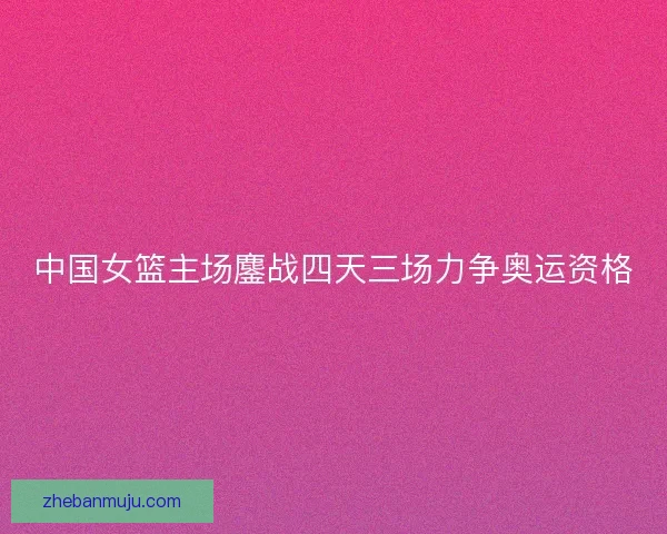 中国女篮主场鏖战四天三场力争奥运资格