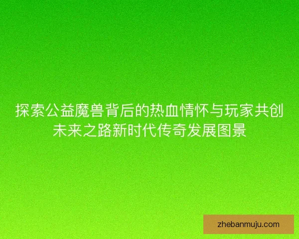 探索公益魔兽背后的热血情怀与玩家共创未来之路新时代传奇发展图景