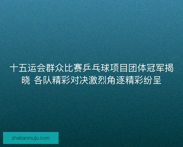 十五运会群众比赛乒乓球项目团体冠军揭晓 各队精彩对决激烈角逐精彩纷呈