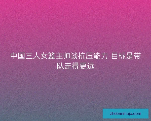 中国三人女篮主帅谈抗压能力 目标是带队走得更远