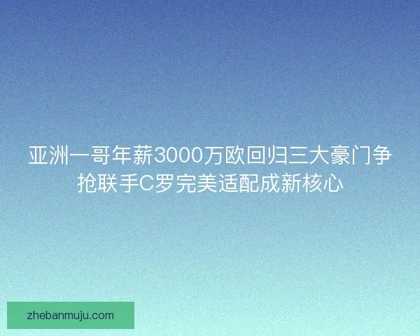 亚洲一哥年薪3000万欧回归三大豪门争抢联手C罗完美适配成新核心
